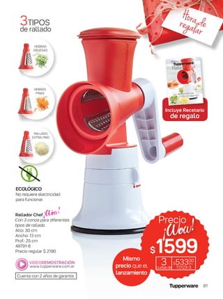 3TIPOS
de rallado
Cuenta con 2 años de garantía
RALLADO
EXTRA FINO
HEBRAS
FINAS
HEBRAS
GRUESAS
Rallador Chef
Con 3 conos para diferentes
tipos de rallado.
Alto: 30 cm
Ancho: 13 cm
Prof.: 25 cm
49791-8
Precio regular $ 2190
Incluye Recetario
de regalo
Mismo
precio que el
lanzamiento
$1599
Precio
3cuotasde
$53300
c/u
73123-3
ECOLÓGICO
No requiere electricidad
para funcionar.
Horaderegalar
81
 