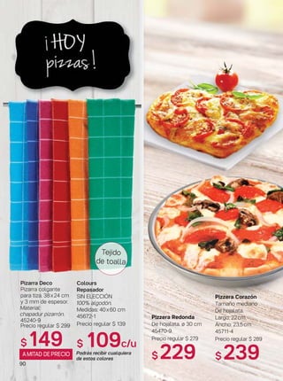 90
Colours
Repasador
SIN ELECCIÓN
100% algodón.
Medidas: 40x60 cm
45672-1
Precio regular $ 139
$ 109c/u
Podrás recibir cualquiera
de estos colores
Pizarra Deco
Pizarra colgante
para tiza. 38x24 cm
y 3 mm de espesor.
Material:
chapadur pizarrón.
45240-9
Precio regular $ 299
$ 149
Tejido
de toalla
Pizzera Redonda
De hojalata. ø 30 cm
45470-9
Precio regular $ 279
$ 229
Pizzera Corazón
Tamaño mediano
De hojalata.
Largo: 22cm
Ancho: 23,5cm
45711-4
Precio regular $ 289
$ 239AMITAD DEPRECIO
 