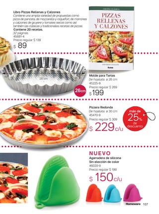 N U E VO
Agarradera de silicona
Sin elección de color
46020-9
Precio regular $ 199
$ 150c/u
Pizzera Redonda
De hojalata. ø 30 cm
45470-9
Precio regular $ 309
$ 229c/u
Libro Pizzas Rellenas y Calzones
Contiene una amplia variedad de propuestas como
pizza de panceta, de mozzarella y roquefort, de morrones
y calzones de gruyere y tomates secos como así
también las clásicas y tradicionales recetas de pizzas.
Contiene 20 recetas.
32 páginas.
45681-4
Precio regular $ 139
$ 89
107
más de
25%
de
descuento
26 cm
26cm
Molde para Tartas
De hojalata. ø 26 cm
45225-9
Precio regular $ 269
$199
 