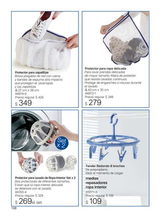 Protector para zapatillas
Bolsa plegable de red con cierre
y bandas de espuma alto impacto
que protegen el lavarropas
y las zapatillas.
Δ 27 cm x 38 cm.
44974-0
Precio regular $ 429
$ 349
Set
x 2
Tender Redondo 8 broches
De polipropileno.
Ideal al momento de colgar.
medias
repasadores
ropa interior
45271-5
Precio regular $ 139
$ 109
108
Protector para ropa delicada
Para lavar prendas delicadas
de mayor tamaño. Malla de poliéster
que resiste lavados continuos.
Protege de enganches o roturas durante
el lavado.
Δ 43 cm x 35 cm
44973-1
Precio regular $ 349
$ 279
Protector para lavado de Ropa Interior Set x 2
Dos protectores de diferentes tamaños.
Evitan que la ropa interior delicada
se deteriore con el lavado.
44355-4
Precio regular $ 329
$ 269el set
 