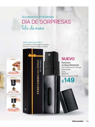 119
Paso 1
Paso 2
Paso 3
NUEVO
Perfumero
en Spray Metalizado
Con Sistema de recarga
atomizador.
5 ml
66216-9
Precio regular $ 199
$149
PERFUMERO EN SPRAY
Con sistema de Recarga Atomizador.
Práctico y elegante para la cartera.
Feliz día mamá
Accesorios infaltables
DÍA DE SORPRESAS
 