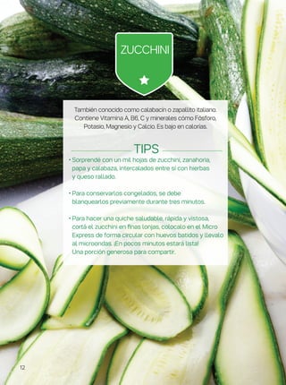 También conocido como calabacín o zapallito italiano.
Contiene Vitamina A, B6, C y minerales cómo Fósforo,
Potasio, Magnesio y Calcio. Es bajo en calorías.
• Sorprendé con un mil hojas de zucchini, zanahoria,
papa y calabaza, intercalados entre sí con hierbas
y queso rallado.
• Para conservarlos congelados, se debe
blanquearlos previamente durante tres minutos.
• Para hacer una quiche saludable, rápida y vistosa,
cortá el zucchini en finas lonjas, colocalo en el Micro
Express de forma circular con huevos batidos y llevalo
al microondas. ¡En pocos minutos estará lista!
Una porción generosa para compartir.
Tips
Zucchini
12
 