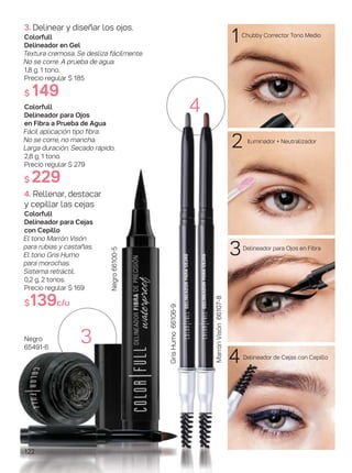 122
2
1
3
4
MarrónVisón66107-8
GrisHumo66106-9
4
3. Delinear y diseñar los ojos.
Colorfull
Delineador en Gel
Textura cremosa. Se desliza fácilmente.
No se corre. A prueba de agua.
1,8 g. 1 tono.
Precio regular $ 185
$ 149
Colorfull
Delineador para Ojos
en Fibra a Prueba de Agua
Fácil aplicación tipo fibra.
No se corre, no mancha.
Larga duración. Secado rápido.
2,8 g. 1 tono.
Precio regular $ 279
$ 229
4. Rellenar, destacar
y cepillar las cejas
Colorfull
Delineador para Cejas
con Cepillo
El tono Marrón Visón
para rubias y castañas.
El tono Gris Humo
para morochas.
Sistema retráctil.
0,2 g. 2 tonos.
Precio regular $ 169
$139c/u
Negro
65491-6
Negro66100-5
3
Chubby Corrector Tono Medio
Iluminador + Neutralizador
Delineador para Ojos en Fibra
Delineador de Cejas con Cepillo
 