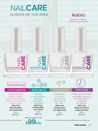 Refuerza
las uñas blandas
Evita que
se quiebren
o debiliten.
Nail Care
Endurecedor
con Calcio
8 ml
66219-6
Uñas débiles.
Con polvo
de diamantes
que endurece
las uñas.
Nail Care
Fortalecedor
con Diamantes
8 ml
66220-7
Protege de las manchas
que pueden causar los
esmaltes de color
y prolonga
la manicure.
Nail Care
Base Protectora
Larga Duración
8 ml
66221-6
Protege las uñas
frágiles y débiles.
Nutre profundamente.
Potencia el crecimiento
en sólo 7 días.
Nail Care
Base Nutritiva
de Crecimiento
8 ml
66222-5
NAILCARE
Precio regular $ 149
$99c/u
NUEVO
Suaviza y empareja
la superficie de las uñas.
ALIADOS DE TUS UÑAS
CRECIMIENTO ENDURECE FORTALECE PROTEGE
127
 