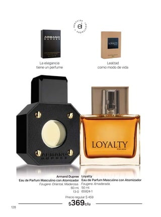 128
Armand Dupree
Eau de Parfum Masculino con Atomizador
Fougere. Oriental. Maderosa.
60 ml
13-0
Loyalty
Eau de Parfum Masculino con Atomizador
Fougere. Amaderada.
50 ml
65924-1
Precio regular $ 459
$369c/u
La elegancia
tiene un perfume
Lealtad
como modo de vida
 