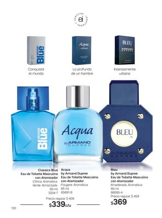 130
Acqua
by Armand Dupree
Eau de Toilette Masculino
con Atomizador
Fougere. Aromática.
65 ml
65681-8
Classics Blue
Eau de Toilette Masculino
con Atomizador
Cítrica. Aromática.
Verde. Almizclada.
60 ml
3204-7
Bleu
by Armand Dupree
Eau de Toilette Masculino
con Atomizador
Amaderada. Aromática.
60 ml
66095-4
Precio regular $ 459
$369
Precio regular $ 409
$339c/u
Lo profundo
de un hombre
Conquistá
el mundo
Intensamente
urbano
 