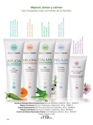 Alivialapielardida
porefectode
prolongadas
exposicionesalsol.
Neutralizaelolor
dealimentos,
humo,lavandina
yotrosoloresque
quedanenlasmanos.
Ayudaadisminuir
elcolorylaapariencia
delascicatrices.
Mejoracontracturas
ydoloresarticulares,
poraccióndemasajes
descontracturantes.
Ayudaaprevenir
yaliviarcalambres
yespasmosmusculares.
Mejoran, alivian y calman
las molestias más comunes de la familia.
BD
Ayuda al Masaje Descontracturante Gel con Alcanfor y Mentol. 80 g. 65945-5
Mejora Cicatrices Gel con Caléndula y Vitamina E. 80 g. 65947-3
Calma Quemaduras Gel Puro Aloe Vera con Alantoína. 80 g. 65969-5
Relaja Calambres Crema con Enebro y Valeriana. 80 g. 66188-6
Crema de Manos Neutraliza Olores Con Verbena y Menta. 50 g. 66138-4
Precio regular $ 149
$119c/u
134
 