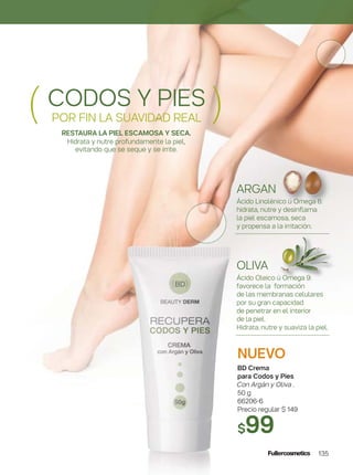 135
NUEVO
BD Crema
para Codos y Pies
Con Argán y Oliva .
50 g
66206-6
Precio regular $ 149
$99
CODOS Y PIES
POR FIN LA SUAVIDAD REAL( )RESTAURA LA PIEL ESCAMOSA Y SECA.
Hidrata y nutre profundamente la piel,
evitando que se seque y se irrite.
OLIVA
Ácido Oleico ú Omega 9:
favorece la formación
de las membranas celulares
por su gran capacidad
de penetrar en el interior
de la piel.
Hidrata, nutre y suaviza la piel.
ARGAN
Ácido Linolénico ú Omega 6:
hidrata, nutre y desinﬂama
la piel escamosa, seca
y propensa a la irritación.
 