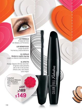 138
LA FÓRMULA
A base de Cera
de Abejas y D Pantenol.
LOS BENEFICIOS
Larga duración.
Humecta y reacondiciona.
EL CEPILLO
Moderno cepillo zig-zag
Logra un efecto tridimensional.
EL EFECTO
Alarga. Separa. Brinda volumen.
Engrosa cada pestaña
de la raíz a las puntas.
Efecto very very black,
ultra negro.
$229
$189
$149
Colorfull
Fabulous Máscara
para Pestañas
Negro 65934-3
16 g
 