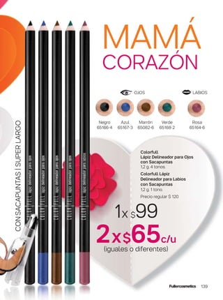 OJOS LABIOS
MAMÁ
CORAZÓN
139
CONSACAPUNTAS|SUPERLARGO
1x $99
2x$65c/u
(iguales o diferentes)
Rosa
65164-6
Verde
65168-2
Marrón
65082-6
Azul
65167-3
Negro
65166-4
Colorfull
Lápiz Delineador para Ojos
con Sacapuntas
1,2 g. 4 tonos.
Colorfull Lápiz
Delineador para Labios
con Sacapuntas
1,2 g. 1 tono.
Precio regular $ 120
 