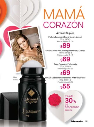 MAMÁ
CORAZÓN
141
Armand Dupree
Parfum Deodorant Femenino en Aerosol
55 g. 1974-3
Precio regular $ 129
$89
Loción Crema Perfumada para Manos y Cuerpo
100 ml. 66166-3
Precio regular $ 119
$69
Talco Femenino Perfumado
100 g. 66192-4
Precio regular $ 99
$69
Roll On Desodorante Femenino Antitranspirante
90 g. 66084-3
Precio regular $ 79
$55
Maxi
bolilla.
más de
30%
DE
DESCUENTO
en c/u
 