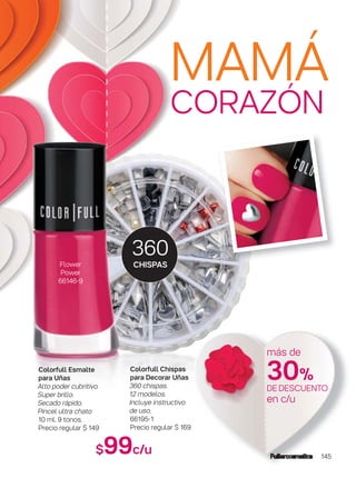 145
360
CHISPAS
MAMÁ
CORAZÓN
$99c/u
Colorfull Chispas
para Decorar Uñas
360 chispas.
12 modelos.
Incluye instructivo
de uso.
66195-1
Precio regular $ 169
Colorfull Esmalte
para Uñas
Alto poder cubritivo.
Super brillo.
Secado rápido.
Pincel ultra chato
10 ml. 9 tonos.
Precio regular $ 149
más de
30%
DEDESCUENTO
en c/u
Flower
Power
66146-9
 