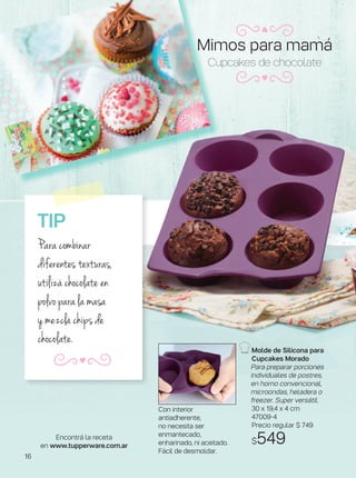 Con interior
antiadherente,
no necesita ser
enmantecado,
enharinado, ni aceitado.
Fácil de desmoldar.
Molde de Silicona para
Cupcakes Morado
Para preparar porciones
individuales de postres,
en horno convencional,
microondas, heladera o
freezer. Super versátil.
30 x 19,4 x 4 cm
47009-4
Precio regular $ 749
$549
Cupcakes de chocolate
TIP
Para combinar
diferentes texturas,
utilizá chocolate en
polvo para la masa
y mezclá chips de
chocolate.
Encontrá la receta
en www.tupperware.com.ar
Mimos para mamá
16
 