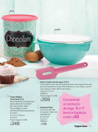 Toque Mágico
Chocolate 3,1 lt
Para mantener los alimentos
secos libres de humedad
por más tiempo. Sello
Toque Mágico, cierra
herméticamente al presionar
el centro.
ø 17 cm ∆ 19,5 cm
47178-9
Precio regular $ 439
$349
Bowl Creativa Verde Agua 2,75 lt
Para realizar todo tipo de preparaciones. Asa ergonómica que
permite sostener el bowl firmemente con una mano y con la
otra mezclar. Sello 100 % hermético.
ø 23 cm ∆ 11 cm
40059-3
Precio regular $ 459
$359
Espátula Rosa
Su ranura permite
incorporar mejor los
ingredientes
al mezclar.
∆ 22 cm
48936-4
$149
3,1 lt
Comprando
un producto
de págs. 16 ó 17
llevá la Espátula
a sólo $49
2,75 lt
17
 