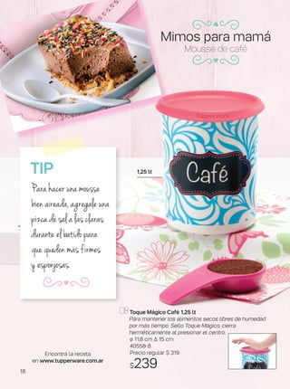 Toque Mágico Café 1,25 lt
Para mantener los alimentos secos libres de humedad
por más tiempo. Sello Toque Mágico, cierra
herméticamente al presionar el centro.
ø 11,8 cm ∆ 15 cm
40558-8
Precio regular $ 319
$239
1,25 lt
Mousse de café
TIP
Para hacer una mousse
bien aireada, agregale una
pizca de sal a las claras
durante el batido para
que queden más firmes
y esponjosas.
Encontrá la receta
en www.tupperware.com.ar
Mimos para mamá
18
 