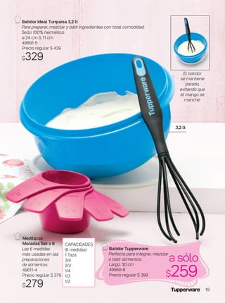 Batidor Ideal Turquesa 3,2 lt
Para preparar, mezclar y batir ingredientes con total comodidad.
Sello 100% hermético.
ø 24 cm ∆ 11 cm
49891-5
Precio regular $ 439
$329
a sólo
$259
3,2 lt
CAPACIDADES
(6 medidas)
1 Taza
3/4
2/3
1/4
1/3
1/2
Meditazas
Moradas Set x 6
Las 6 medidas
más usadas en las
preparaciones
de alimentos.
49611-4
Precio regular $ 379
$279
Batidor Tupperware
Perfecto para integrar, mezclar
o batir alimentos.
Largo: 30 cm
49956-8
Precio regular $ 399
El batidor
se mantiene
parado,
evitando que
el mango se
manche.
19
 