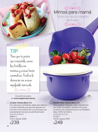 Torta con dulce corazón
de frutilla
Batidor Ideal Violeta Berry 2 lt
Para preparar, mezclar y batir ingredientes
con total comodidad. También sirve para
conservar las preparaciones en la heladera.
Sello 100% hermético.
ø 17,4 cm ∆ 11 cm
47128-7
Precio regular $319
$249
TIP
Para que tu postre
sea irresistible, cociná
las frutillas con
manteca y azúcar hasta
caramelizar. Finalizá la
decoración con azúcar
impalpable tamizada.
Colador Violeta Berry 2 lt
Con dos picos vertedores. Ideal para diestros
y zurdos. Pestaña que permite apoyarlo en
una olla o en la bacha de la cocina para que
la preparación se escurra perfectamente.
ø 21 cm ∆ 10 cm
49881-3
Precio regular $299
$239
Encontrá la receta
en www.tupperware.com.ar
2 lt
Mimos para mamá
20
 