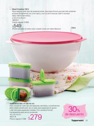 Bowl Creativa 7,8 lt
Para realizar todo tipo de preparaciones. Asa ergonómica que permite sostener
el bowl firmemente con una mano y con la otra mezclar, batir o amasar­­­.
Sello 100 % hermético.
ø 32 cm ∆ 15 cm
49504-1
Precio regular $ 699
$549(Podrá recibirlo en este color o base Coral con sello Blanco)
Especieros Set x 4 125 ml c/u
Para conservar todo tipo de especias, semillas y condimentos.
Sello doble dosificador, de un lado para especias en grano
y del otro para especias molidas. Con ventana frontal
transparente para ver el contenido.
4,5 x 8 x 6 cm
48211-8
Precio regular $ 399
de descuento
30%
7,8 lt
$279 23
 