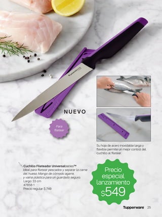 Precio
especial
lanzamiento
$549
Cuchillo Fileteador Universalseries™
Ideal para filetear pescados y separar la carne
del hueso. Mango de cómodo agarre,
y vaina plástica para un guardado seguro.
Largo: 33 cm
47858-1
Precio regular $ 749
Su hoja de acero inoxidable larga y
flexible permite un mejor control del
cuchillo al filetear.
Para
filetear
nu e vo
25
 
