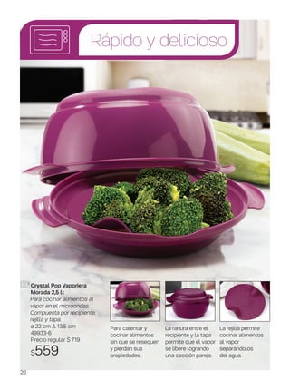 Rápido y delicioso
La ranura entre el
recipiente y la tapa
permite que el vapor
se libere logrando
una cocción pareja.
Para calentar y
cocinar alimentos
sin que se resequen
y pierdan sus
propiedades.
La rejilla permite
cocinar alimentos
al vapor
separándolos
del agua.
Crystal Pop Vaporiera
Morada 2,5 lt
Para cocinar alimentos al
vapor en el microondas.
Compuesta por recipiente,
rejilla y tapa.
ø 22 cm ∆ 13,5 cm
49933-6
Precio regular $ 719
$559
26
 