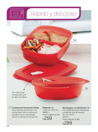 Redondo 1 lt
ø 18,5 cm ∆ 6,5 cm
49883-1
Precio regular $ 329
$259
Con válvula de
escape para que
el vapor se libere.
1 lt
1 lt
Rápido y delicioso
Cristalwave Generación II Rojo
Para calentar alimentos en el
microondas. Abrir la válvula al
introducir en el microondas.
Cerrar la válvula al transportar.
Rectangular con Divisiones 1 lt
Con divisiones, para transportar
comida sin que se mezcle.
15 x 21 x 6 cm
49747-1
Precio regular $ 369
$28928
 