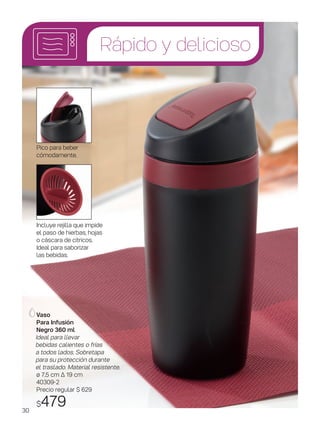 Rápido y delicioso
Vaso
Para Infusión
Negro 360 ml
Ideal para llevar
bebidas calientes o frías
a todos lados. Sobretapa
para su protección durante
el traslado. Material resistente.
ø 7,5 cm ∆ 19 cm
40309-2
Precio regular $ 629
$479
Incluye rejilla que impide
el paso de hierbas, hojas
o cáscara de cítricos.
Ideal para saborizar
las bebidas.
Pico para beber
cómodamente.
30
 