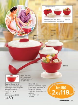 Bowl y plato para
acompañamiento
Para
conservar
Copón
Tres posiciones:
Bowl 330 ml
Para servir postres, sopas
y pequeñas porciones de
alimentos. Versátil
y práctico. Tapa protectora.
Apilable.
ø 12 cm ∆ 8 cm
49344-8
1x$159
2x$119c/u
Fuente Honda 1,8 lt
Para servir alimentos que
contengan salsa o líquidos.
Incluye cucharón.
22,3 x 25 x 9 cm
49571-1
Precio regular $ 569
$459
Super práctico.
Se mantiene el
cucharón dentro
de la fuente.
1,8 lt
330 ml
33
 