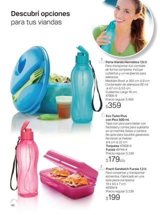 Descubrí opciones
para tus viandas
Eco Twist Plus
con Pico 500 ml
Tapa con pico para beber con
facilidad y correa para sujetarla
en la mochila, bolso o cartera.
No apta para líquidos gaseosos.
No llevar al freezer.
ø 6 cm ∆ 22 cm
Turquesa 47808-9
Fucsia 49744-4
Precio regular $ 239
$179c/u
Practi Sandwich Fucsia 1,3 lt
Para conservar y transportar
alimentos. Fabricado en una
sola pieza compacta.
19 x 9,5 x 7 cm
49304-8
Precio regular $ 239
$199
Porta Vianda Hermético 1,5 lt
Para transportar tus comidas
de forma completa. Incluye
cubiertos y un recipiente para
aderezos.
Medidas Bowl: ø 18,5 cm ∆ 9 cm
Contenedor de aderezos 60 ml:
ø 4,7 cm ∆ 5,5 cm
Cubiertos: Largo 16 cm
47905-9
Precio regular $ 459
$359
46
 