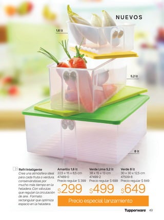 8 lt
5,2 lt
1,6 lt
n u e vo S
Precio especial lanzamiento
Verde 8 lt
30 x 30 x 12,5 cm
47509-8
Precio regular $ 849
$649
Refri Inteligente
Crea una atmósfera ideal
para cada fruta o verdura,
conservándolas por
mucho más tiempo en la
heladera. Con válvulas
que regulan la circulación
de aire. Formato
rectangular que optimiza
espacio en la heladera.
Verde Lima 5,2 lt
38 x 15 x 13 cm
47499-2
Precio regular $ 699
$499
Amarillo 1,6 lt
22,5 x 15 x 8,5 cm
47489-0
Precio regular $ 399
$299
49
 