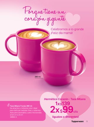 Taza Milano Fucsia 280 ml
De atractivo y brillante color. Ideal
para disfrutar bebidas frías y calientes.
Apta para lavavajilla y para microondas.
ø 8,4 cm ∆ 9 cm
49892-4
Porquetieneun
corazóngigante
280 ml
Celebramos a lo grande
¡Feliz día mamá!
1x$139
2x$99c/u
Hermético Corazón - Taza Milano
(iguales o diferentes)
5
 