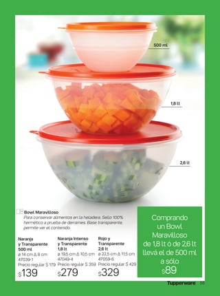 Naranja
y Transparente
500 ml
ø 14 cm ∆ 8 cm
47039-1
Precio regular $ 179
$139
Naranja Intenso
y Transparente
1,8 lt
ø 19,5 cm ∆ 10,5 cm
47049-4
Precio regular $ 359
$279
Rojo y
Transparente
2,6 lt
ø 22,5 cm ∆ 11,5 cm
47059-6
Precio regular $ 429
$329
Bowl Maravilloso
Para conservar alimentos en la heladera. Sello 100%
hermético a prueba de derrames. Base transparente,
permite ver el contenido.
500 ml
1,8 lt
2,6 lt
Comprando
un Bowl
Maravilloso
de 1,8 lt ó de 2,6 lt
llevá el de 500 ml
a sólo
$89
55
 