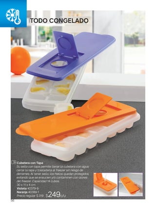 todo CONGELADO
$249c/u
Cubetera con Tapa
Su sello con tapa permite llenar la cubetera con agua,
cerrar la tapa y trasladarla al freezer sin riesgo de
derrames. Al tener sello, los hielos quedan protegidos,
evitando que se ensucien y/o contaminen con olores
del freezer. Capacidad 14 cubos.
30 x 11 x 4 cm
Violeta 40379-9
Naranja 40389-1
Precio regular $ 319
56
 