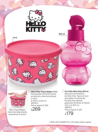 Eco Kids Hello Kitty 425 ml
Ideal para las fanáticas
de Hello Kitty. Tapa con pico
para beber sin derrames.
No apta para líquidos
gaseosos. No llevar al freezer.
ø 8 cm Δ 16,5 cm
49616-9
Precio regular $ 229
$179
©1976, 2017 SANRIO CO., LTD. Used Under License.
425 ml
1,4 lt
Hello Kitty Toque Mágico 1,4 lt
Para guardar alimentos secos,
accesorios y tenerlos siempre
a mano.
ø 15,8 cm Δ 9,5 cm
49730-5
Precio regular $ 359
$269Sello Toque Mágico.
Cierra herméticamente
al presionar el centro.
62
 