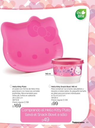 Hello Kitty Plato
Un plato con forma de Hello Kitty
para llevar a la mesa las comidas
preferidas. Recomendado para
niños de 3 años en adelante.
20 x 23,5 cm
49713-8
Precio regular $ 199
$169
Comprando el Hello Kitty Plato
llevá el Snack Bowl a sólo
$49
Libre de Bisf
enol-AHello Kitty Snack Bowl 140 ml
Para conservar tus snacks saludables y
llevarlo a todos lados. Su pequeño tamaño
es ideal para porciones individuales.
ø 7,5 cm ∆ 5,1 cm
40129-3
Precio regular $ 129
$99
140 ml
63
 