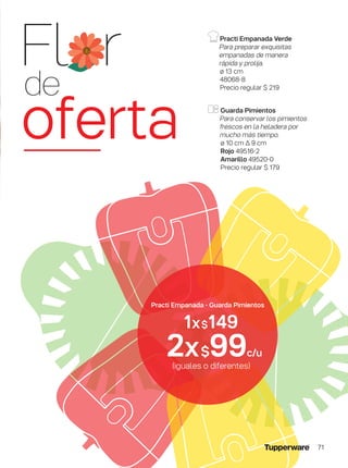 Practi Empanada Verde
Para preparar exquisitas
empanadas de manera
rápida y prolija.
ø 13 cm
48068-8
Precio regular $ 219
(iguales o diferentes)
1x$149
2x$99c/u
Guarda Pimientos
Para conservar los pimientos
frescos en la heladera por
mucho más tiempo.
ø 10 cm ∆ 9 cm
Rojo 49516-2
Amarillo 49520-0
Precio regular $ 179
Fl r
de
oferta
Practi Empanada - Guarda Pimientos
71
 