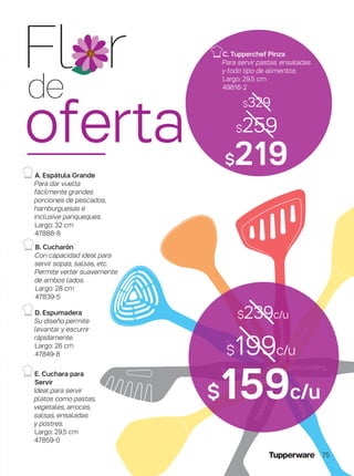 D. Espumadera
Su diseño permite
levantar y escurrir
rápidamente.
Largo: 26 cm
47849-8
A. Espátula Grande
Para dar vuelta
fácilmente grandes
porciones de pescados,
hamburguesas e
inclusive panqueques.
Largo: 32 cm
47888-8
E. Cuchara para
Servir
Ideal para servir
platos como pastas,
vegetales, arroces,
salsas, ensaladas
y postres.
Largo: 29,5 cm
47859-0
B. Cucharón
Con capacidad ideal para
servir sopas, salsas, etc.
Permite verter suavemente
de ambos lados.
Largo: 28 cm
47839-5
$199c/u
$159c/u
$239c/u
$219
$329
C. Tupperchef Pinza
Para servir pastas, ensaladas
y todo tipo de alimentos.
Largo: 29,5 cm
49816-2
$259
Fl r
de
oferta
75
 