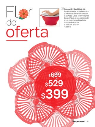 $529
$699
$399
Sensación Bowl Rojo 4 lt
Para conservar en la heladera
y servir los alimentos directo
a la mesa. Sello Toque Mágico
Decoret que al ser presionado
en el centro expulsa el aire
automáticamente.
ø 26,5 cm ∆ 15 cm
47809-8
Fl r
de
oferta
81
 