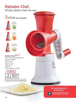 3TIPOS de rallado
RALLADO
EXTRA FINO
HEBRAS
GRUESAS
Cuenta con 2 años de garantía
Rallador Chef
Con 3 conos para diferentes
tipos de rallado.
Alto: 30 cm
Ancho: 13 cm
Prof.: 25 cm
49791-8
3cuotasde
$66333
c/u
73123-3
Precio regular $ 2590
$1990
Rallador Chef,
Simple, rápido y fácil de usar.
Incluyen RecetariIncluyen Recetario
de REGALO
HEBRAS
FINAS
84
 
