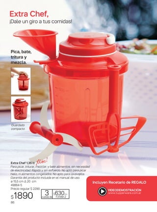 3cuotasde
$530c/u
73149-2
Extra Chef,
¡Dale un giro a tus comidas!
Extra Chef 1,35 lt
Para picar, triturar, mezclar, y batir alimentos, sin necesidad
de electricidad. Rápido y sin esfuerzo. No apto para picar
hielo, ni alimentos congelados. No apto para lavavajilla.
Garantía del producto incluida en el manual de uso.
ø 15,5 cm ∆ 20 cm
49864-5
Precio regular $ 2290
$1890
Pica, bate,
tritura y
mezcla.
Guardado
compacto
Incluyen Recetario de REGALO
3cuotasde
$630c/u
73149-2
86
 