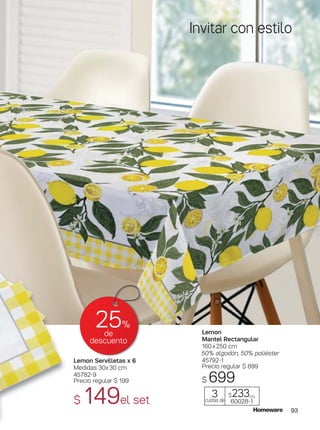 93
Lemon Servilletas x 6
Medidas 30x30 cm
45782-9
Precio regular $ 199
$ 149el set
$233
60028-1
3cuotas de
c/u
Lemon
Mantel Rectangular
160x250 cm
50% algodón, 50% poliéster
45792-1
Precio regular $ 899
$ 699
25%
de
descuento
Invitar con estilo
 