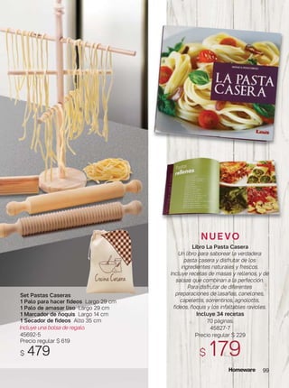 N U E VO
Libro La Pasta Casera
Un libro para saborear la verdadera
pasta casera y disfrutar de los
ingredientes naturales y frescos.
Incluye recetas de masas y rellenos, y de
salsas que combinan a la perfección.
Para disfrutar de diferentes
preparaciones de lasañas, canelones,
capelettis, sorrentinos, agnolottis,
fideos, ñoquis y los infaltables ravioles.
Incluye 34 recetas
70 páginas.
45827-7
Precio regular $ 229
$ 179
99
Set Pastas Caseras
1 Palo para hacer fideos Largo 29 cm
1 Palo de amasar liso Largo 29 cm
1 Marcador de ñoquis Largo 14 cm
1 Secador de fideos Alto 35 cm
Incluye una bolsa de regalo.
45692-5
Precio regular $ 619
$ 479
 