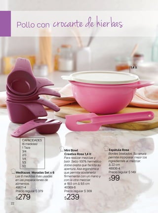 Mini Bowl
Creativa Rosa 1,4 lt
Para realizar mezclas y
batir. Sello 100% hermético
doble orejita que facilita su
apertura. Asa ergonómica
que permite sostenerlo
firmemente con un mano y
con la otra mezclar.
ø 18,5 cm ∆ 9,5 cm
40369-6
Precio regular $ 309
$239
Espátula Rosa
Bordes biselados. Su ranura
permite incorporar mejor los
ingredientes al mezclar.
∆ 22 cm
48936-4
Precio regular $ 149
$99
Pollo con crocante de hierbas
Meditazas Moradas Set x 6
Las 6 medidas más usadas
en las preparaciones de
alimentos.
49611-4
Precio regular $ 379
$279
1,4 lt
CAPACIDADES
(6 medidas)
1 Taza
3/4
2/3
1/4
1/3
1/2
22
 
