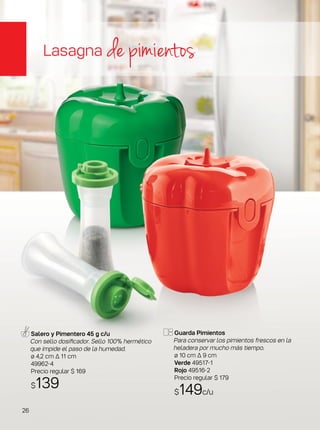 Guarda Pimientos
Para conservar los pimientos frescos en la
heladera por mucho más tiempo.
ø 10 cm ∆ 9 cm
Verde 49517-1
Rojo 49516-2
Precio regular $ 179
$149c/u
Salero y Pimentero 45 g c/u
Con sello dosificador. Sello 100% hermético
que impide el paso de la humedad.
ø 4,2 cm ∆ 11 cm
49962-4
Precio regular $ 169
$139
Lasagna de pimientos
26
 