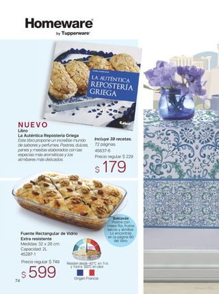 Atenas Mantel Rectangu
160x200 cm.
50% algodón, 50% poliés
45867-6
Precio regular $ 799
$ 649
by Tupperware®
Precio regular $ 749
$ 599 Origen Francia
Resisten desde -40°C en frío
y hasta 300°C en calor
300°C-40°C
74
Fuente Rectangular de Vidrio
Extra resistente
Medidas: 32 x 20 cm
Capacidad: 2L
45287-1
N U E V O
Libro
La Auténtica Repostería Griega
Este libro propone un increíble mundo
de sabores y perfumes. Postres, dulces,
panes y masitas elaborados con las
especias más aromáticas y los
almíbares más delicados.
Incluye 39 recetas.
72 páginas.
45637-6
Precio regular $ 229
$ 179
Baklavás
Postre con
masa filo, frutos
secos y almíbar.
Lo encontrás
en la página 60
del libro.
 
