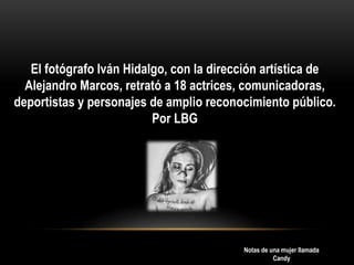 El fotógrafo Iván Hidalgo, con la dirección artística de
Alejandro Marcos, retrató a 18 actrices, comunicadoras,
deportistas y personajes de amplio reconocimiento público.
Por LBG
Notas de una mujer llamada
Candy
 