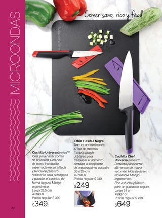 Comer sano, rico y fácil
Tabla Flexible Negra
Textura antideslizante.
Al ser de material
flexible, puede
doblarse para
traspasar el alimento
cortado, al recipiente
de preparación o cocción.
38 x 29 cm
49766-6
Precio regular $ 319
$249
MICROONDAS
Cuchillo Universalseries™
Ideal para hacer cortes
de precisión. Con hoja
de acero inoxidable
extremadamente afilada
y funda de plástico
resistente para protegerla
y guardar el cuchillo de
forma segura. Mango
ergonómico.
Largo 23,5 cm
49790-9
Precio regular $ 399
$349
Cuchilla Chef
Universalseries™
Perfecta para cortar
alimentos de mayor
volumen. Hoja de acero
inoxidable. Mango
ergonómico.
Con estuche plástico
para un guardado seguro.
Largo 34 cm
49927-0
Precio regular $ 799
$64922
 