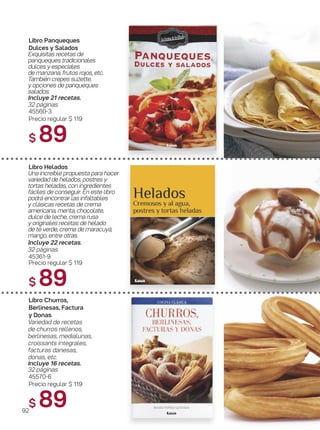 Libro Churros,
Berlinesas, Factura
y Donas
Variedad de recetas
de churros rellenos,
berlinesas, medialunas,
croissants integrales,
facturas danesas,
donas, etc.
Incluye 16 recetas.
32 páginas
45570-6
Precio regular $ 119
$ 89
Libro Panqueques
Dulces y Salados
Exquisitas recetas de
panqueques tradicionales
dulces y especiales
de manzana, frutos rojos, etc.
También crepes suzette,
y opciones de panqueques
salados.
Incluye 21 recetas.
32 páginas.
45560-3
Precio regular $ 119
$ 89
Libro Helados
Una increíble propuesta para hacer
variedad de helados, postres y
tortas heladas, con ingredientes
fáciles de conseguir. En este libro
podrá encontrar las infaltables
y clásicas recetas de crema
americana, menta, chocolate,
dulce de leche, crema rusa
y originales recetas de helado
de té verde, crema de maracuyá,
mango, entre otras.
Incluye 22 recetas.
32 páginas.
45361-9
Precio regular $ 119
$ 89
92
 