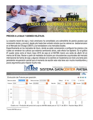 PRECIOS A LA BAJA Y ADEMÁS VOLÁTILES. 
La cosecha record de soja y maíz americana ha consolidado una sobreoferta de granos gruesos que incrementó stocks y provocó, desde julio hasta bien entrado octubre que los valores se desbarrancaran en el Mercado de Chicago (CBOT) y se transladaran a los mercados locales. 
Específicamente en los mercados de futuro, donde se están comenzando a configurar los precios a los cuales se venderan los cultivos que estamos sembrando ahora, este efecto fue lapidario. En el gráfico #1 puede verse como el futuro mayo 2015 de soja en el MATBA marcó una caída de u$s/tn 52 en menos de 90 dias. Recien a partir de mediados de octubre por cirsunstancias coyunturales del mercado internacional de harina de soja y algunos retrasos en la siembra en Sudamerica se inició una lenta pero persistente recuperaicón parcial que al momento de escribir esta nota tiene aún mucha incertidumbre y pocos argumentos para mejorar mucho más. 
Cuadro nro 1 Evolución del precio de la soja en MATBA desde junio al 12/11 de 2014 - Posición Mayo 20151 
1 Fuente MATBA.com.ar  