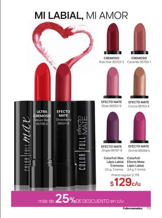 MI LABIAL, MI AMOR
113
más de 25%DEDESCUENTO en c/u
EFECTO
MATE
Strawberry
66051-9
EFECTO MATE
Orchid 66094-5
EFECTO MATE
Rose 66052-8
EFECTO MATE
Cocoa 66153-4
EFECTO MATE
Grape 66197-9
ULTRA
CREMOSO
Velvet Red
65706-0
CREMOSO
Rubi Star 65703-3
CREMOSO
Caramel 65705-1
Precio regular $ 179
$129c/u
Colorfull
Efecto Mate
Lápiz Labial
3,4 g. 5 tonos.
Colorfull Max
Lápiz Labial
Cremoso
3,5 g. 3 tonos.
 
