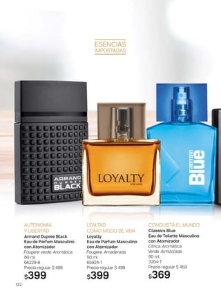 122
LEALTAD
COMO MODO DE VIDA
Loyalty
Eau de Parfum Masculino
con Atomizador
Fougere. Amaderada.
50 ml
65924-1
Precio regular $ 499
$399
AUTONOMÍA
Y LIBERTAD
Armand Dupree Black
Eau de Parfum Masculino
con Atomizador
Fougere verde. Aromática.
80 ml
66229-8
Precio regular $ 499
$399
CONQUISTÁ EL MUNDO
Classics Blue
Eau de Toilette Masculino
con Atomizador
Cítrica. Aromática.
Verde. Almizclada.
60 ml
3204-7
Precio regular $ 459
$369
ESENCIAS
IMPORTADAS
 